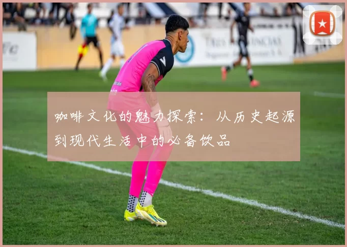 咖啡文化的魅力探索:从历史起源到现代生活中的必备饮品