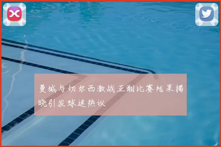 曼城与切尔西激战正酣比赛结果揭晓引发球迷热议