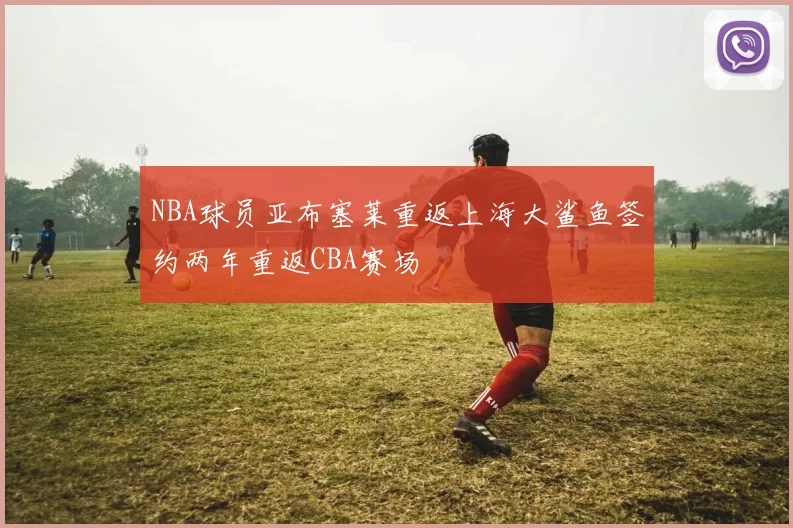 NBA球员亚布塞莱重返上海大鲨鱼签约两年重返CBA赛场