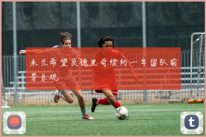 米兰希望莫德里奇续约一年留队前景乐观