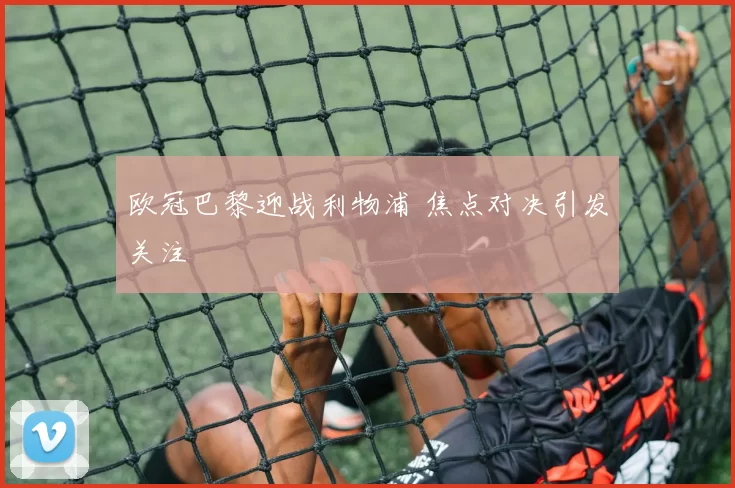 欧冠巴黎迎战利物浦 焦点对决引发关注