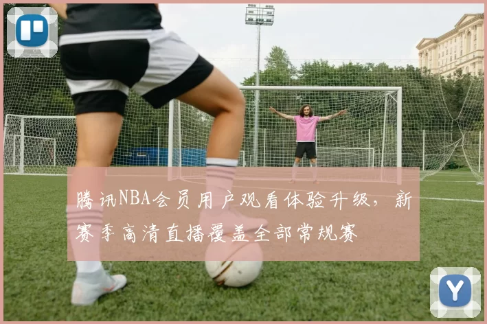 腾讯NBA会员用户观看体验升级,新赛季高清直播覆盖全部常规赛