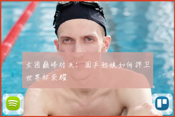 女团巅峰对决:国乒姑娘如何捍卫世界杯荣耀
