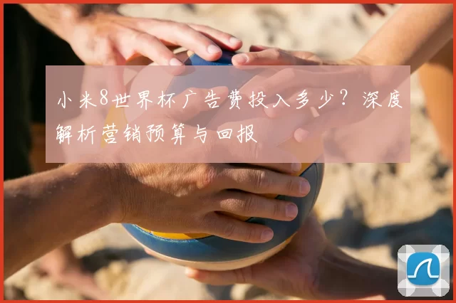 小米8世界杯广告费投入多少?深度解析营销预算与回报