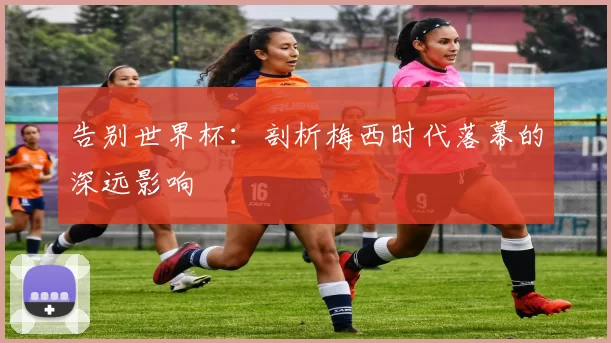 告别世界杯：剖析梅西时代落幕的深远影响