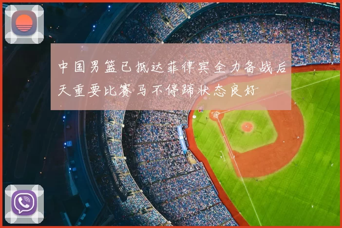 中国男篮已抵达菲律宾全力备战后天重要比赛马不停蹄状态良好