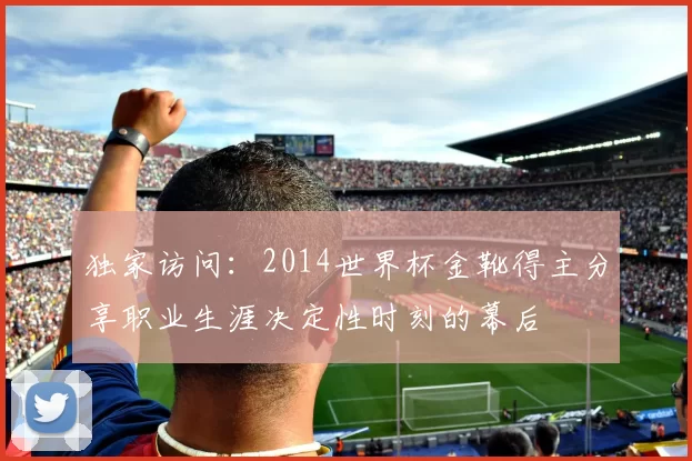独家访问：2014世界杯金靴得主分享职业生涯决定性时刻的幕后