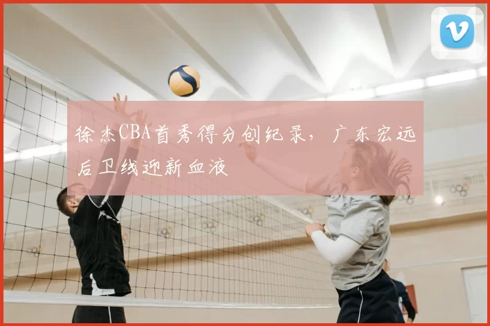 徐杰CBA首秀得分创纪录，广东宏远后卫线迎新血液