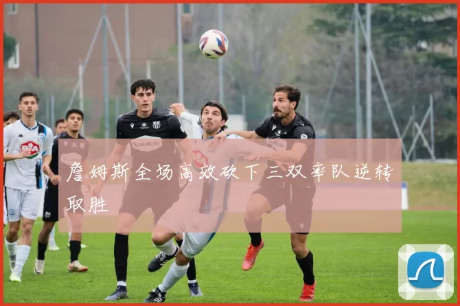 詹姆斯全场高效砍下三双率队逆转取胜