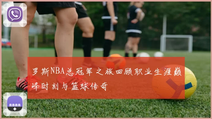 罗斯NBA总冠军之旅回顾职业生涯巅峰时刻与篮球传奇
