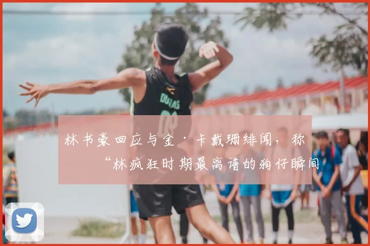 林书豪回应与金·卡戴珊绯闻，称是“林疯狂时期最离谱的狗仔瞬间”