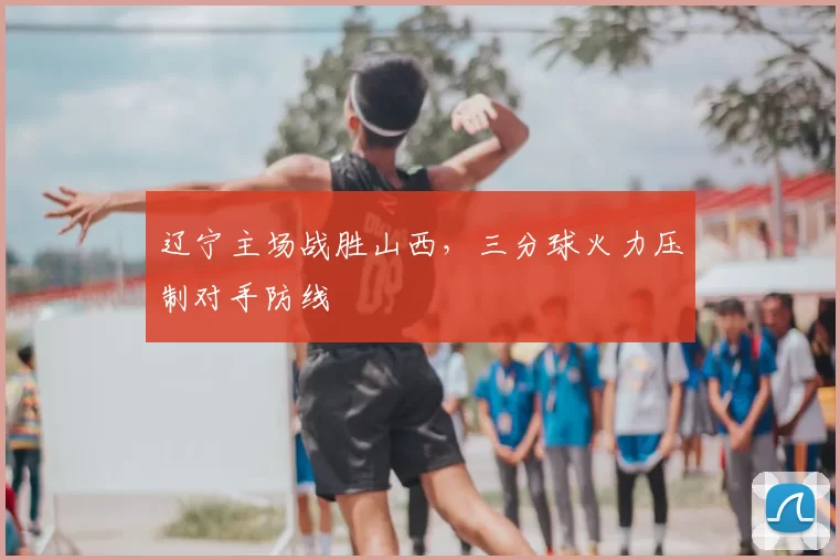 辽宁主场战胜山西，三分球火力压制对手防线