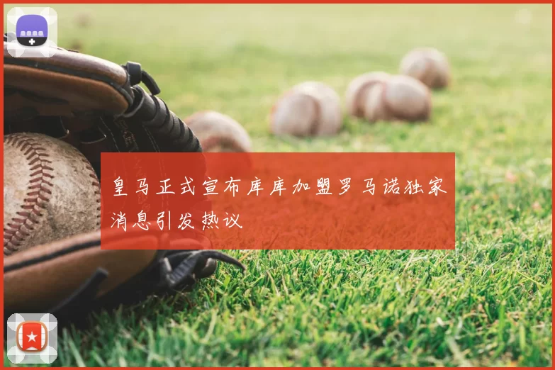 皇马正式宣布库库加盟罗马诺独家消息引发热议